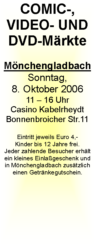 Textfeld: COMIC-, VIDEO- UND DVD-Mrkte MnchengladbachSonntag, 8. Oktober 200611  16 UhrCasino KabelrheydtBonnenbroicher Str.11Eintritt jeweils Euro 4,-Kinder bis 12 Jahre frei.Jeder zahlende Besucher erhlt ein kleines Einlageschenk und in Mnchengladbach zustzlich einen Getrnkegutschein.