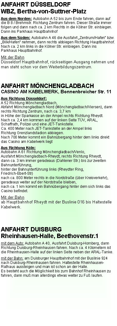 Textfeld: ANFAHRT D�SSELDORF WBZ, Bertha-von-Suttner-PlatzAus dem Norden: Autobahn A 52 bis zum Ende fahren, dann auf die B 8 / Brehmstr. Richtung Zentrum fahren. Dieser Stra�e immer folgen und dann nach ca. 2 km Rechts in die K�lner Str. einbiegen. Dann ins Parkhaus HauptbahnhofAus dem S�den: Autobahn A 46 die Ausfahrt �Zentrum/Hafen� bzw. �Bilk/Hafen� nehmen, dann rechts abbiegen Richtung Hauptbahnhof. Nach ca. 2 km links in die K�lner Str. einbiegen. Dann insParkhaus Hauptbahnhof.Mit der BahnD�sseldorf Hauptbahnhof, r�ckseitigen Ausgang nehmen und man steht schon vor dem Weiterbildungszentrum.ANFAHRT M�NCHENGLADBACHCASINO AM KABELWERK, Bonnenbroicher Str. 11Aus Richtung D�sseldorf: A 52 Richtung M�nchengladbach,Abfahrt M�nchengladbach Nord (M�nchengladbach/Viersen), dann rechts Richtung Zentrum, nach ca. 3,7 kmin H�he der Sparkasse an der Ampel rechts Richtung Rheydt.Nach ca. 2,4 km kommen auf der linken Seite T�V, ARAL, Schaffrath, Polizei und eine JET-Tankstelle.Ca. 400 Meter nach JET-Tankstelle an der Ampel linksRichtung Grenzlandstadion abbiegen.Nach 700 Meter kommt ein Bahn�bergang hinter dem links direkt das Casino am Kabelwerk liegtAus Richtung K�ln: Autobahn A 61 Richtung M�nchengladbach/Venlo,Ausfahrt M�nchengladbach-Rheydt, rechts Richtung Rheydt,dann ca. 3 km immer geradeaus (Dahlener Str.) bis zur zweiten Bahnunterf�hrung,hinter der Bahnunterf�hrung links (Rheydter Ring, Friedrich-Ebert-Str)nach ca. 800 Meter rechts in die Nordstra�e (�ber Kreisverkehr), geradeaus weiter auf der Nordstra�e bleiben,nach ca. 1 km kommt ein Bahn�bergang hinter dem sich links das Casino befindet. Mit der Bahnab Hauptbahnhof Rheydt mit der Buslinie 016 bis HaltestelleKabelwerk. ANFAHRT DUISBURGRheinhausen-Halle, Beethovenstr.1mit dem Auto: Autobahn A 40, Ausfahrt Duisburg-Homberg, dann Richtung Duisburg-Rheinhausen fahren. Nach ca. 4 Kilometern ist die Rheinhausen-Halle auf der linken Seite neben der ARAL-Tanke.mit der Bahn: am Duisburger Hauptbahnhof mit der Buslinie 924 nach Duisburg-Rheinhausen fahren. Haltestelle Rheinhausen-Rathaus aussteigen und man ist schon an der Halle.Es besteht auch die M�glichkeit bis zum Bahnhof Rheinhausen zu fahren, dann mu� man allerdings etwas weiter zu Fu� laufen.